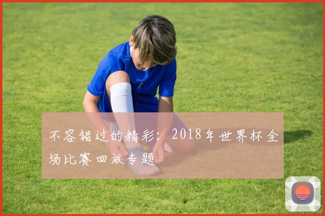 不容错过的精彩：2018年世界杯全场比赛回放专题