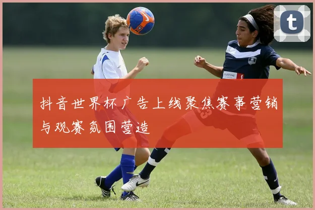 抖音世界杯广告上线聚焦赛事营销与观赛氛围营造